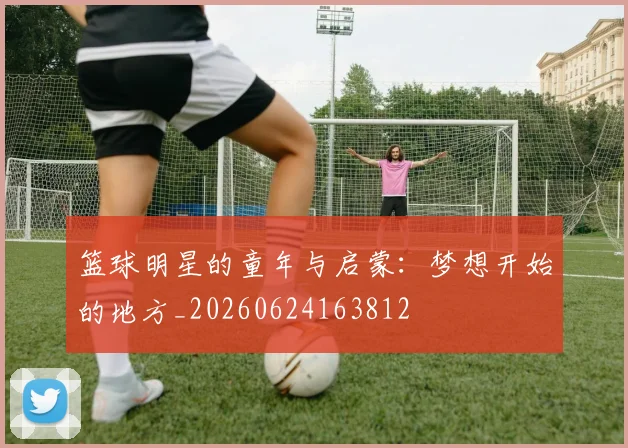 篮球明星的童年与启蒙：梦想开始的地方_20260624163812